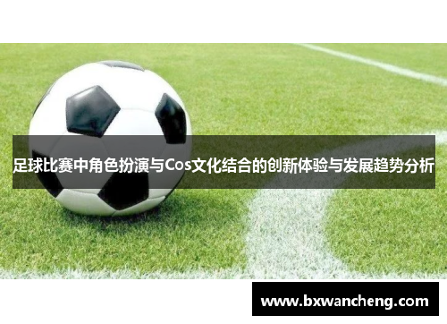 足球比赛中角色扮演与Cos文化结合的创新体验与发展趋势分析
