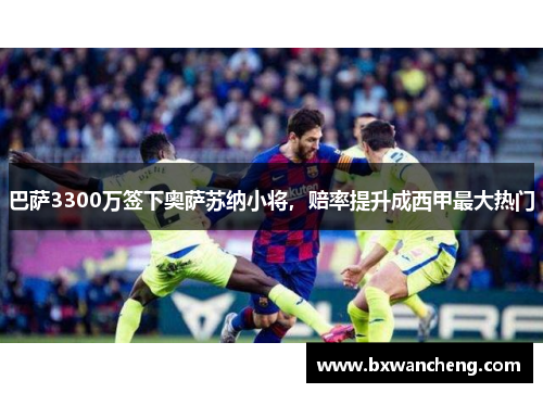 巴萨3300万签下奥萨苏纳小将，赔率提升成西甲最大热门