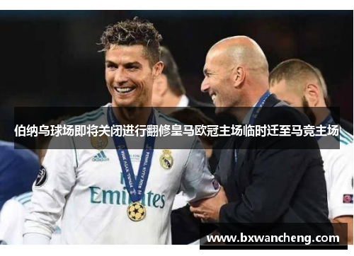 伯纳乌球场即将关闭进行翻修皇马欧冠主场临时迁至马竞主场
