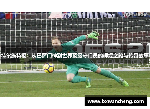 特尔施特根：从巴萨门神到世界顶级守门员的辉煌之路与传奇故事