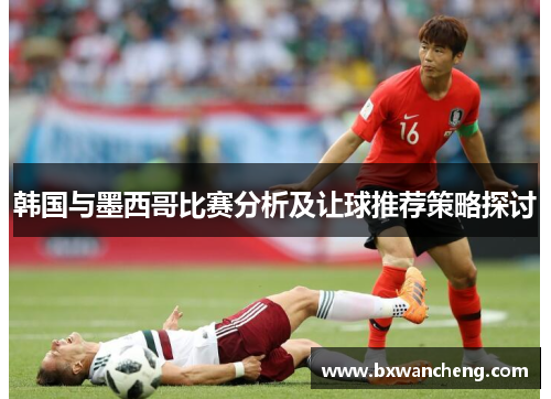 韩国与墨西哥比赛分析及让球推荐策略探讨