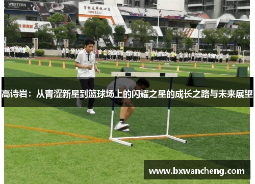 高诗岩：从青涩新星到篮球场上的闪耀之星的成长之路与未来展望