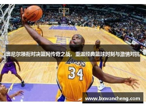 奥尼尔领衔对决篮网传奇之战，重温经典篮球时刻与激情对抗
